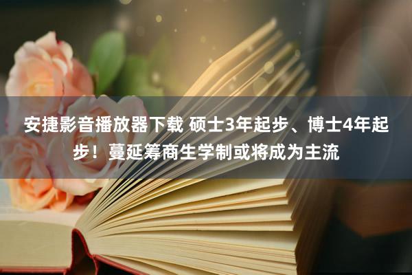 安捷影音播放器下载 硕士3年起步、博士4年起步！蔓延筹商生学制或将成为主流