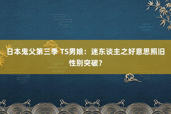 日本鬼父第三季 TS男娘：迷东谈主之好意思照旧性别突破？