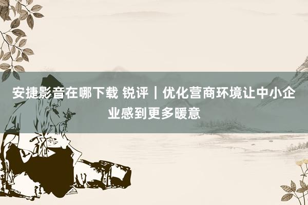 安捷影音在哪下载 锐评｜优化营商环境让中小企业感到更多暖意