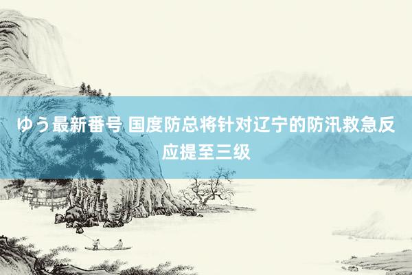 ゆう最新番号 国度防总将针对辽宁的防汛救急反应提至三级