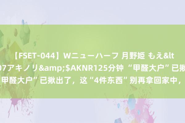 【FSET-044】Wニューハーフ 月野姫 もえ</a>2006-12-07アキノリ&$AKNR125分钟 “甲醛大户”已揪出了，这“4件东西”别再拿回家中，天天“开释”甲醛