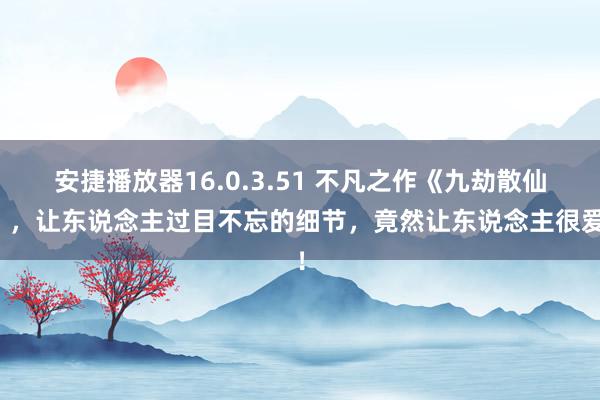 安捷播放器16.0.3.51 不凡之作《九劫散仙》，让东说念主过目不忘的细节，竟然让东说念主很爱！