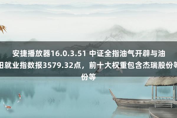 安捷播放器16.0.3.51 中证全指油气开辟与油田就业指数报3579.32点，前十大权重包含杰瑞股份等