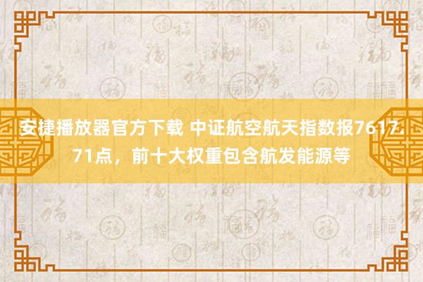 安捷播放器官方下载 中证航空航天指数报7617.71点，前十大权重包含航发能源等