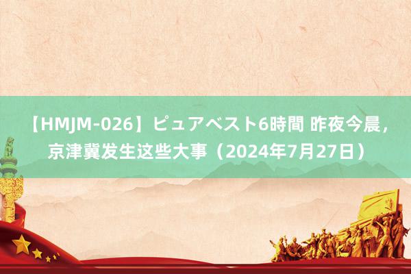 【HMJM-026】ピュアベスト6時間 昨夜今晨，京津冀发生这些大事（2024年7月27日）