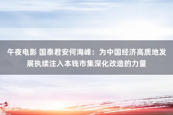 午夜电影 国泰君安何海峰：为中国经济高质地发展执续注入本钱市集深化改造的力量