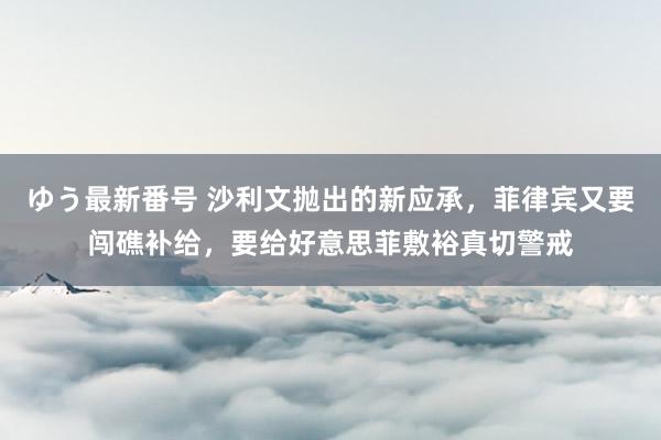 ゆう最新番号 沙利文抛出的新应承，菲律宾又要闯礁补给，要给好意思菲敷裕真切警戒