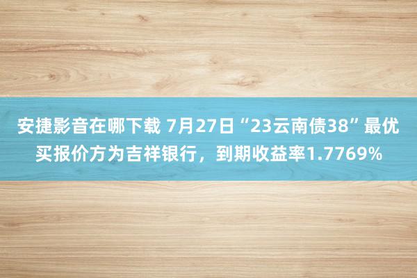 安捷影音在哪下载 7月27日“23云南债38”最优买报价方为吉祥银行，到期收益率1.7769%