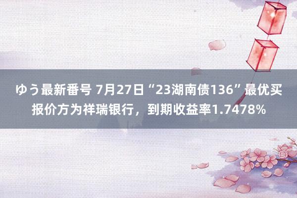 ゆう最新番号 7月27日“23湖南债136”最优买报价方为祥瑞银行，到期收益率1.7478%