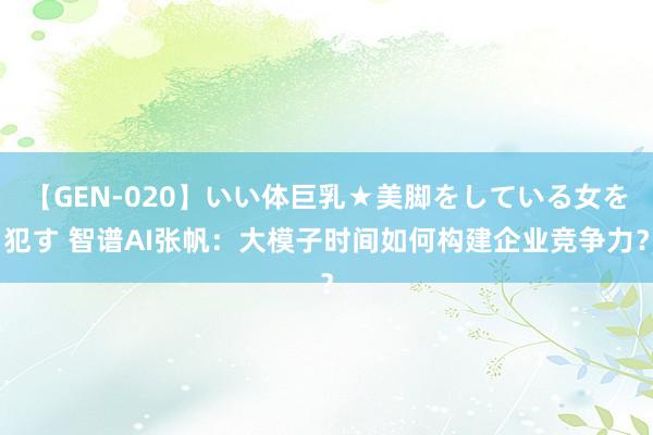 【GEN-020】いい体巨乳★美脚をしている女を犯す 智谱AI张帆：大模子时间如何构建企业竞争力？