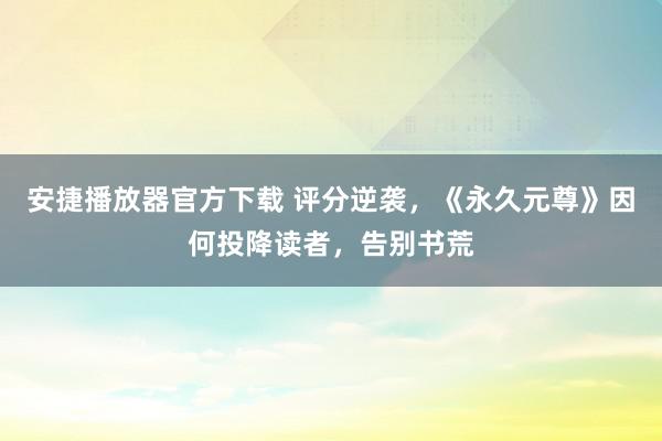 安捷播放器官方下载 评分逆袭，《永久元尊》因何投降读者，告别书荒