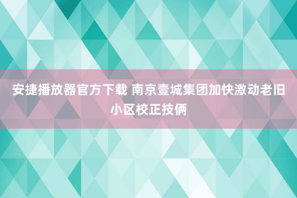 安捷播放器官方下载 南京壹城集团加快激动老旧小区校正技俩