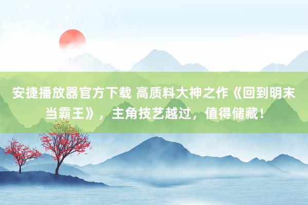 安捷播放器官方下载 高质料大神之作《回到明末当霸王》，主角技艺越过，值得储藏！