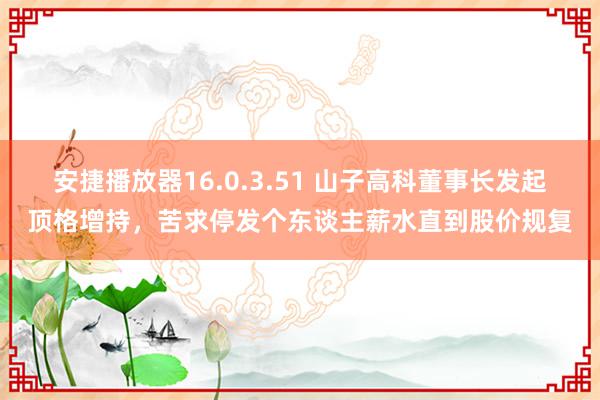 安捷播放器16.0.3.51 山子高科董事长发起顶格增持，苦求停发个东谈主薪水直到股价规复