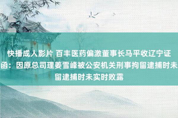 快播成人影片 百丰医药偏激董事长马平收辽宁证监局警示函：因原总司理姜雪峰被公安机关刑事拘留逮捕时未实时败露