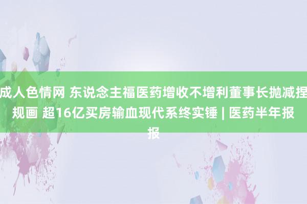 成人色情网 东说念主福医药增收不增利董事长抛减捏规画 超16亿买房输血现代系终实锤 | 医药半年报