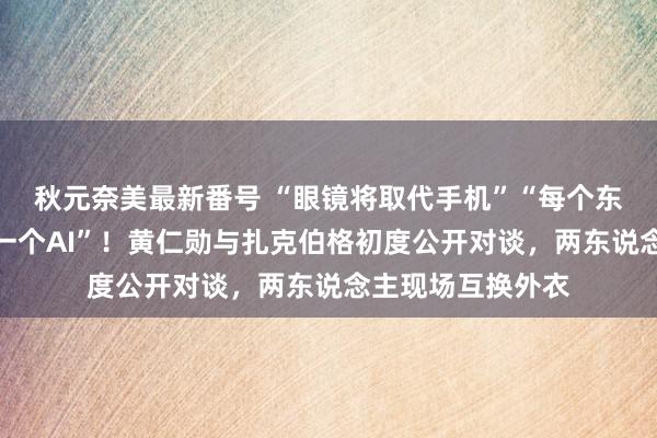 秋元奈美最新番号 “眼镜将取代手机”“每个东说念主齐应该有一个AI”！黄仁勋与扎克伯格初度公开对谈，两东说念主现场互换外衣