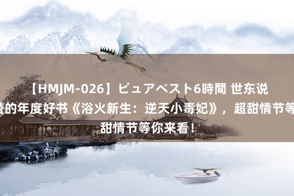 【HMJM-026】ピュアベスト6時間 世东说念主点赞的年度好书《浴火新生：逆天小毒妃》，超甜情节等你来看！