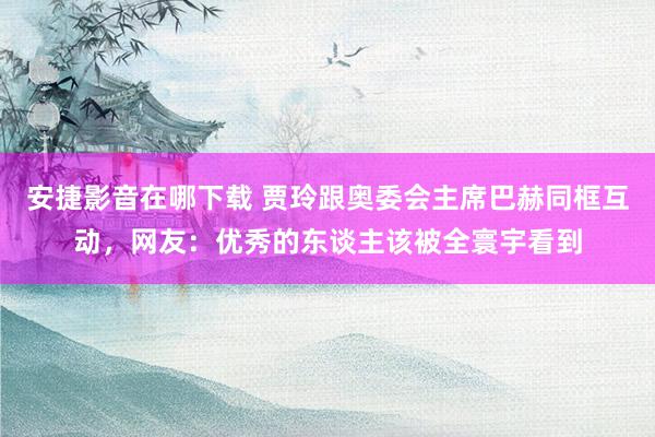 安捷影音在哪下载 贾玲跟奥委会主席巴赫同框互动，网友：优秀的东谈主该被全寰宇看到