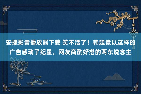 安捷影音播放器下载 笑不活了！韩廷竟以这样的广告感动了纪星，网友商酌好搭的两东说念主