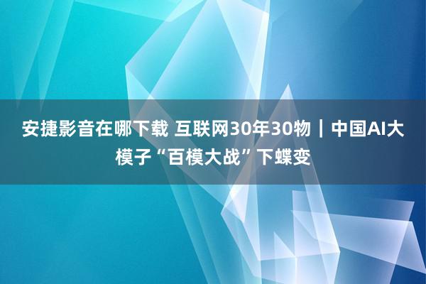 安捷影音在哪下载 互联网30年30物｜中国AI大模子“百模大战”下蝶变