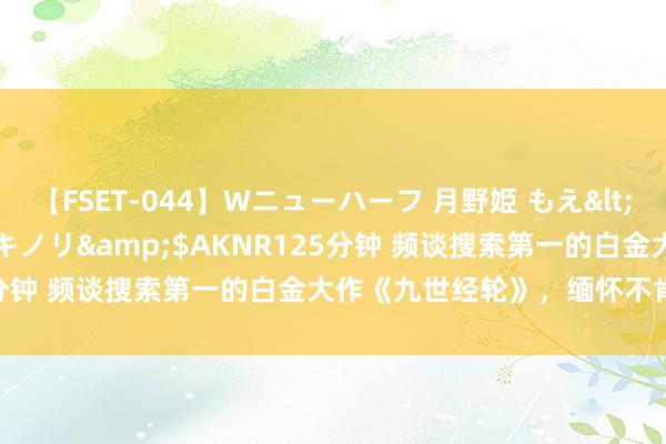 【FSET-044】Wニューハーフ 月野姫 もえ</a>2006-12-07アキノリ&$AKNR125分钟 频谈搜索第一的白金大作《九世经轮》，缅怀不肯放开手！