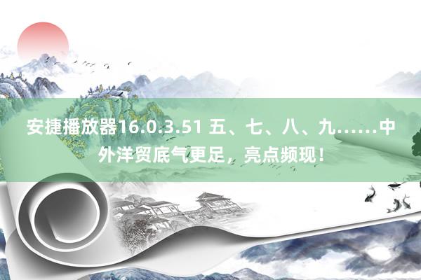 安捷播放器16.0.3.51 五、七、八、九……中外洋贸底气更足，亮点频现！