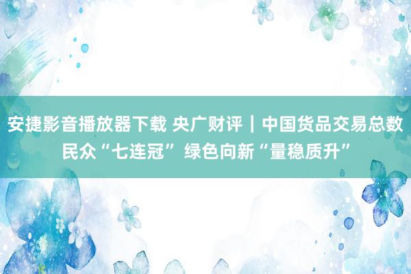 安捷影音播放器下载 央广财评｜中国货品交易总数民众“七连冠” 绿色向新“量稳质升”