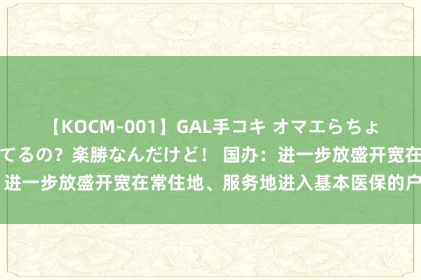 【KOCM-001】GAL手コキ オマエらちょろいね！こんなんでイッてるの？楽勝なんだけど！ 国办：进一步放盛开宽在常住地、服务地进入基本医保的户籍收尾