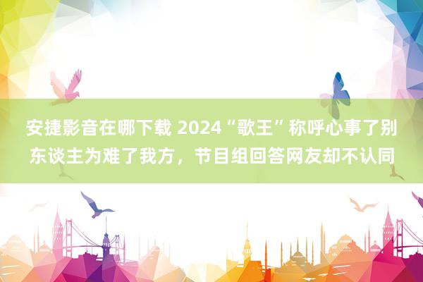 安捷影音在哪下载 2024“歌王”称呼心事了别东谈主为难了我方，节目组回答网友却不认同