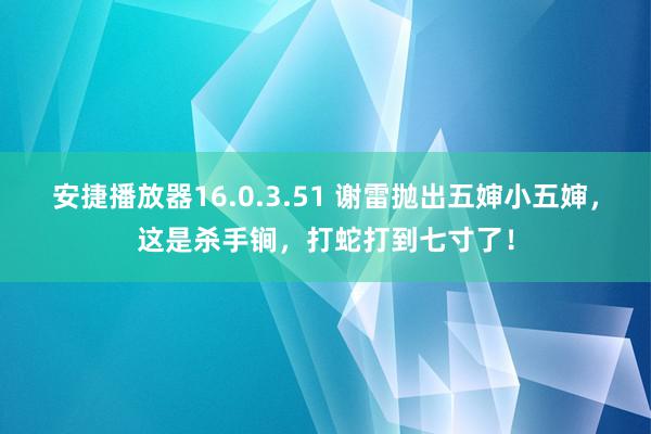 安捷播放器16.0.3.51 谢雷抛出五婶小五婶，这是杀手锏，打蛇打到七寸了！