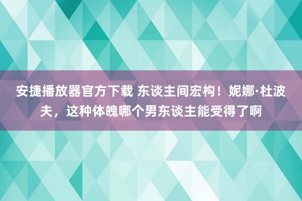 安捷播放器官方下载 东谈主间宏构！妮娜·杜波夫，这种体魄哪个男东谈主能受得了啊