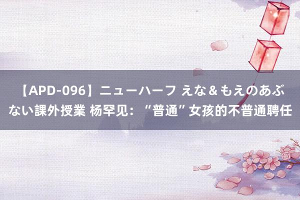 【APD-096】ニューハーフ えな＆もえのあぶない課外授業 杨罕见：“普通”女孩的不普通聘任