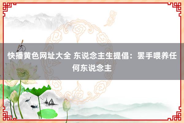 快播黄色网址大全 东说念主生提倡：罢手喂养任何东说念主