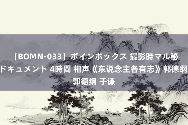 【BOMN-033】ボインボックス 撮影時マル秘面接ドキュメント 4時間 相声《东说念主各有志》郭德纲 于谦