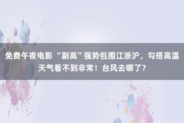 免费午夜电影 “副高”强势包围江浙沪，勾搭高温天气看不到非常！台风去哪了？