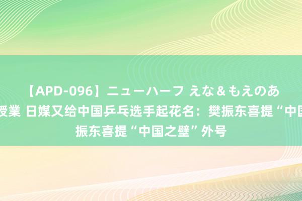 【APD-096】ニューハーフ えな＆もえのあぶない課外授業 日媒又给中国乒乓选手起花名：樊振东喜提“中国之壁”外号