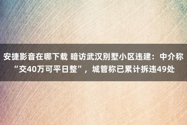 安捷影音在哪下载 暗访武汉别墅小区违建：中介称“交40万可平日整”，城管称已累计拆违49处