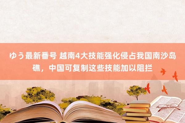 ゆう最新番号 越南4大技能强化侵占我国南沙岛礁，中国可复制这些技能加以阻拦