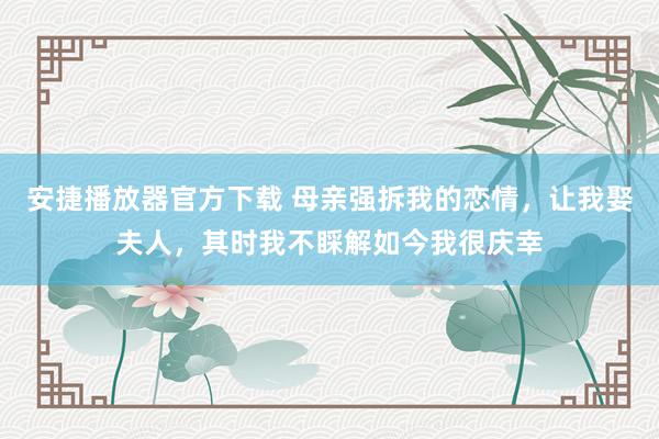 安捷播放器官方下载 母亲强拆我的恋情，让我娶夫人，其时我不睬解如今我很庆幸