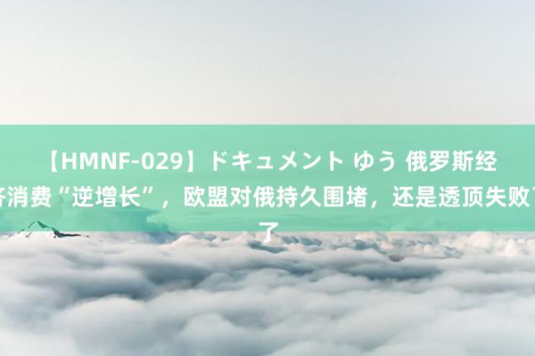 【HMNF-029】ドキュメント ゆう 俄罗斯经济消费“逆增长”，欧盟对俄持久围堵，还是透顶失败了