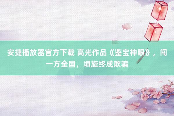 安捷播放器官方下载 高光作品《鉴宝神眼》，闯一方全国，填旋终成欺骗