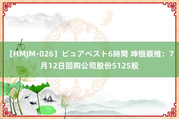 【HMJM-026】ピュアベスト6時間 坤恒顺维：7月12日回购公司股份5125股