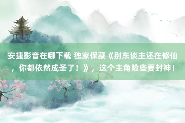 安捷影音在哪下载 独家保藏《别东谈主还在修仙，你都依然成圣了！》，这个主角险些要封神！