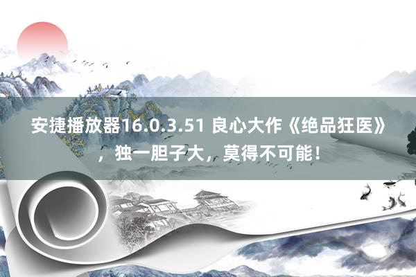 安捷播放器16.0.3.51 良心大作《绝品狂医》，独一胆子大，莫得不可能！