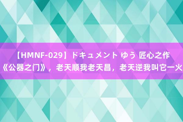 【HMNF-029】ドキュメント ゆう 匠心之作《公器之门》，老天顺我老天昌，老天逆我叫它一火