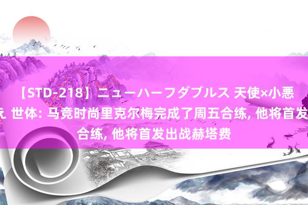 【STD-218】ニューハーフダブルス 天使×小悪魔 沙織 もえ 世体: 马竞时尚里克尔梅完成了周五合练, 他将首发出战赫塔费