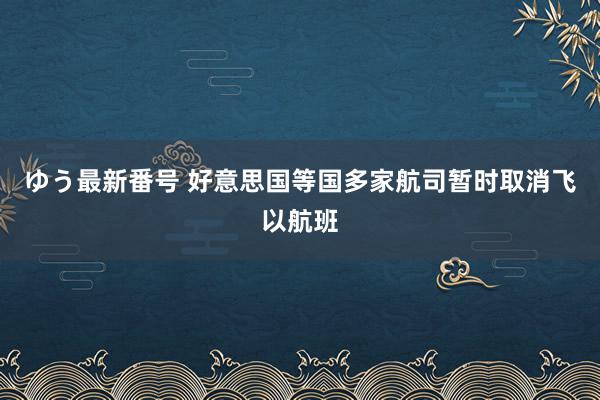 ゆう最新番号 好意思国等国多家航司暂时取消飞以航班