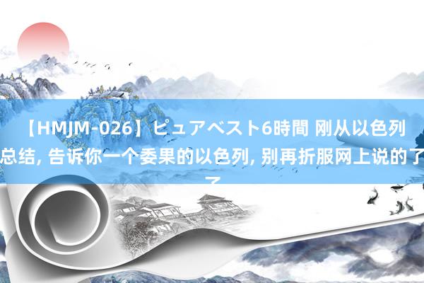 【HMJM-026】ピュアベスト6時間 刚从以色列总结, 告诉你一个委果的以色列, 别再折服网上说的了