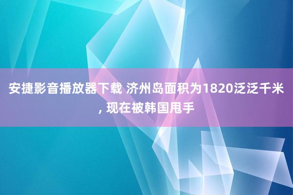 安捷影音播放器下载 济州岛面积为1820泛泛千米, 现在被韩国甩手